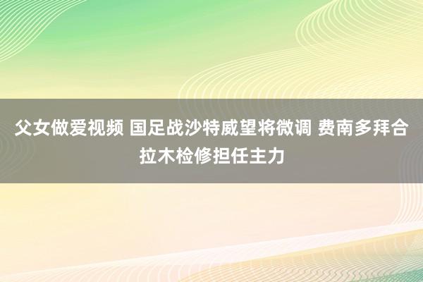 父女做爱视频 国足战沙特威望将微调 费南多拜合拉木检修担任主力