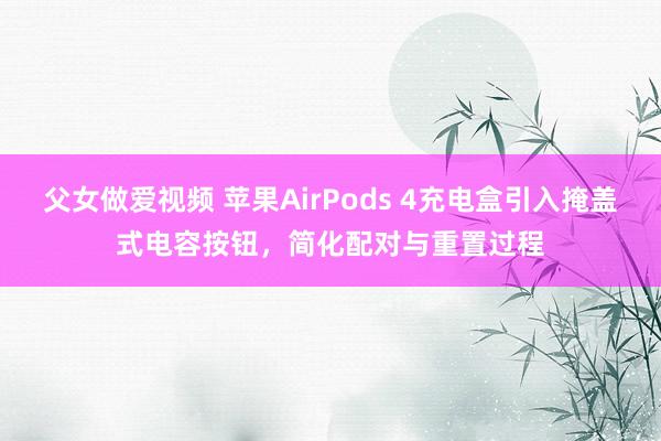 父女做爱视频 苹果AirPods 4充电盒引入掩盖式电容按钮，简化配对与重置过程