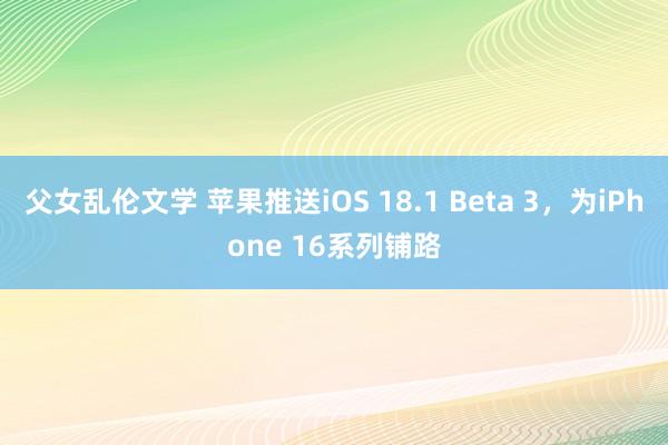 父女乱伦文学 苹果推送iOS 18.1 Beta 3，为iPhone 16系列铺路