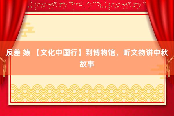 反差 婊 【文化中国行】到博物馆，听文物讲中秋故事