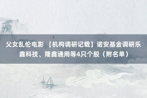 父女乱伦电影 【机构调研记载】诺安基金调研乐鑫科技、隆鑫通用等4只个股（附名单）