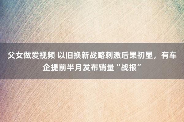 父女做爱视频 以旧换新战略刺激后果初显，有车企提前半月发布销量“战报”
