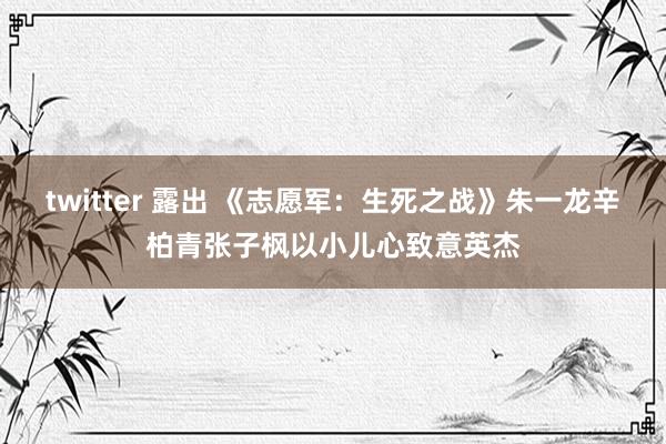 twitter 露出 《志愿军：生死之战》朱一龙辛柏青张子枫以小儿心致意英杰