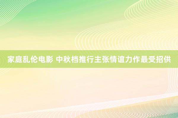 家庭乱伦电影 中秋档推行主张情谊力作最受招供