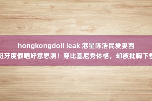hongkongdoll leak 港星陈浩民爱妻西班牙度假晒好意思照！穿比基尼秀体格，却被批胸下垂