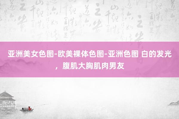 亚洲美女色图-欧美裸体色图-亚洲色图 白的发光，腹肌大胸肌肉男友