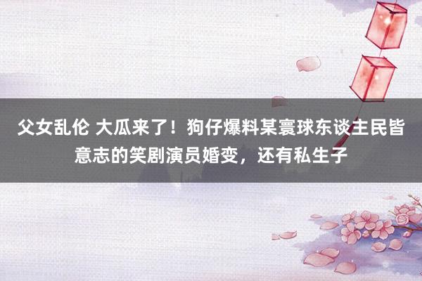 父女乱伦 大瓜来了！狗仔爆料某寰球东谈主民皆意志的笑剧演员婚变，还有私生子