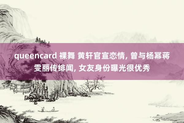 queencard 裸舞 黄轩官宣恋情， 曾与杨幂蒋雯丽传绯闻， 女友身份曝光很优秀