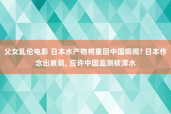父女乱伦电影 日本水产物将重回中国阛阓? 日本作念出衰弱， 应许中国监测核浑水