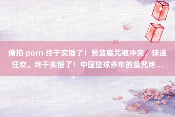 偷拍 porn 终于实锤了!男篮魔咒被冲突,球迷狂欢。终于实锤了!中国篮球多年的魔咒终...
