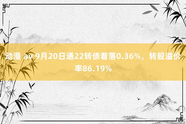 动漫 av 9月20日通22转债着落0.36%，转股溢价率86.19%