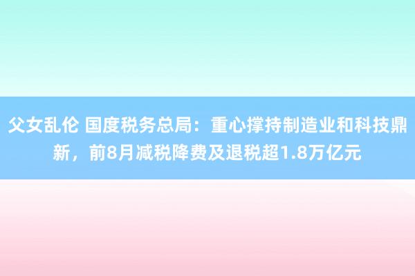 父女乱伦 国度税务总局：重心撑持制造业和科技鼎新，前8月减税降费及退税超1.8万亿元