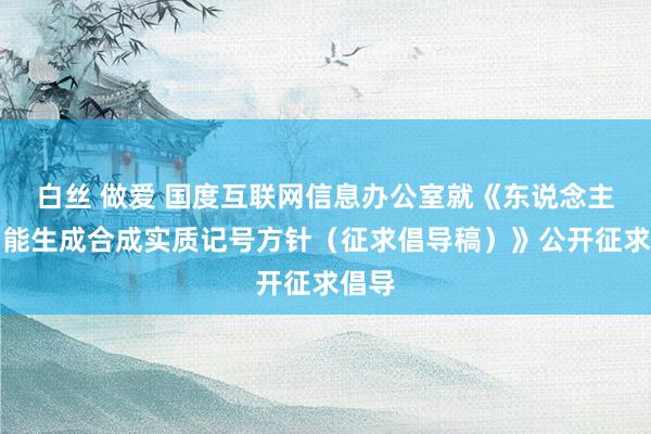 白丝 做爱 国度互联网信息办公室就《东说念主工智能生成合成实质记号方针（征求倡导稿）》公开征求倡导