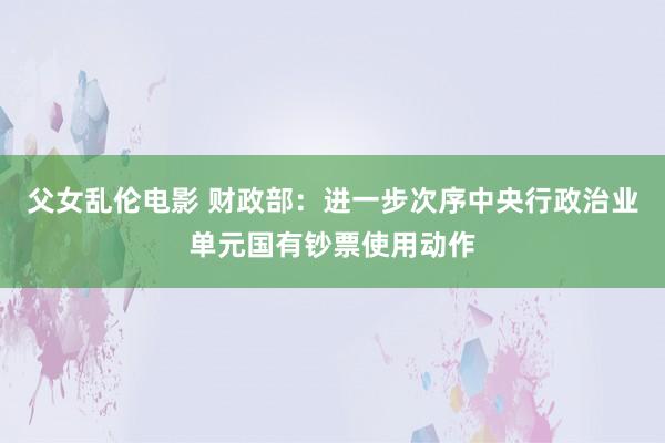 父女乱伦电影 财政部：进一步次序中央行政治业单元国有钞票使用动作