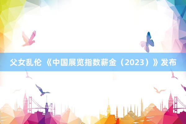 父女乱伦 《中国展览指数薪金（2023）》发布