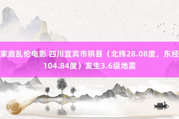 家庭乱伦电影 四川宜宾市珙县（北纬28.08度，东经104.84度）发生3.6级地震