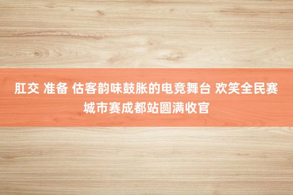 肛交 准备 估客韵味鼓胀的电竞舞台 欢笑全民赛城市赛成都站圆满收官