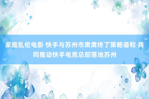 家庭乱伦电影 快手与苏州市肃肃终了策略谐和 共同推动快手电竞总部落地苏州
