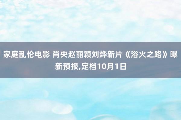 家庭乱伦电影 肖央赵丽颖刘烨新片《浴火之路》曝新预报，定档10月1日