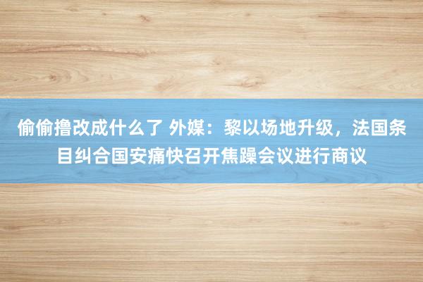 偷偷撸改成什么了 外媒：黎以场地升级，法国条目纠合国安痛快召开焦躁会议进行商议