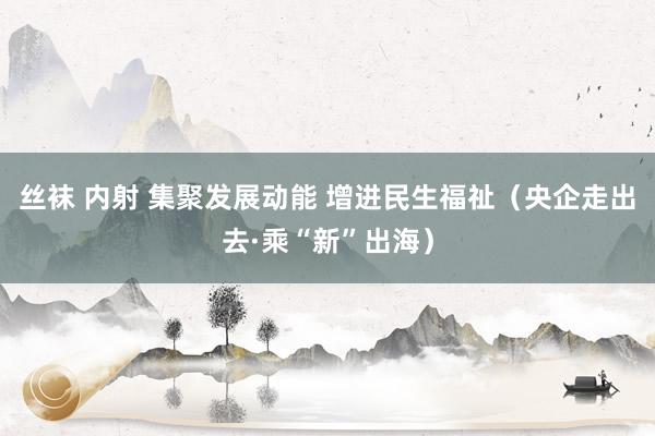 丝袜 内射 集聚发展动能 增进民生福祉（央企走出去·乘“新”出海）