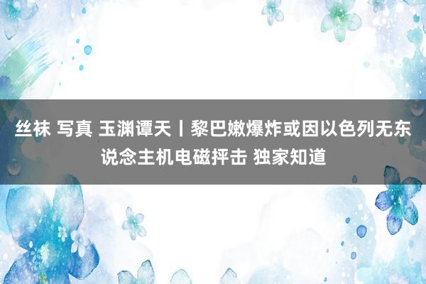 丝袜 写真 玉渊谭天丨黎巴嫩爆炸或因以色列无东说念主机电磁抨击 独家知道