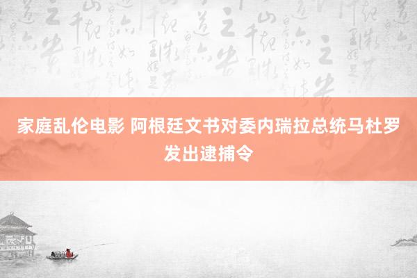 家庭乱伦电影 阿根廷文书对委内瑞拉总统马杜罗发出逮捕令