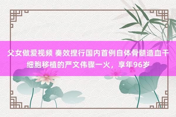 父女做爱视频 奏效捏行国内首例自体骨髓造血干细胞移植的严文伟骤一火，享年96岁