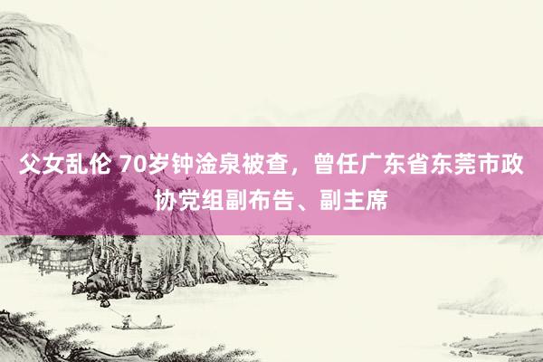 父女乱伦 70岁钟淦泉被查，曾任广东省东莞市政协党组副布告、副主席