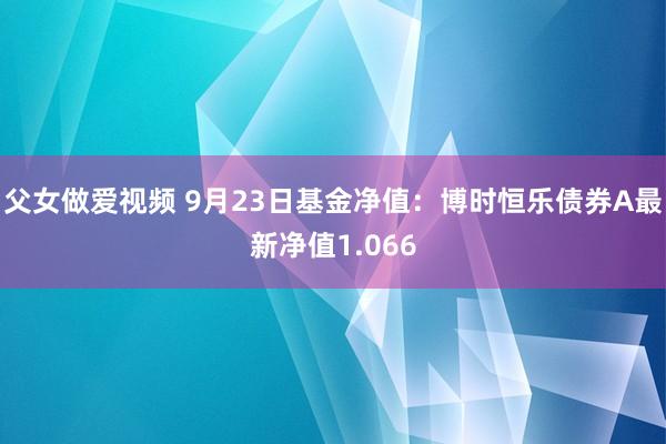 父女做爱视频 9月23日基金净值：博时恒乐债券A最新净值1.066