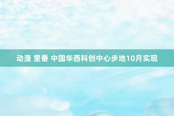 动漫 里番 中国华西科创中心步地10月实现