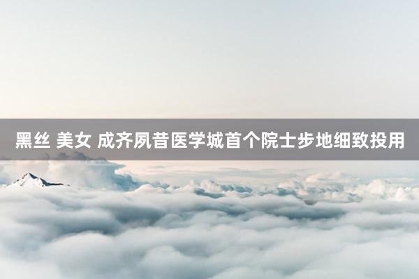 黑丝 美女 成齐夙昔医学城首个院士步地细致投用