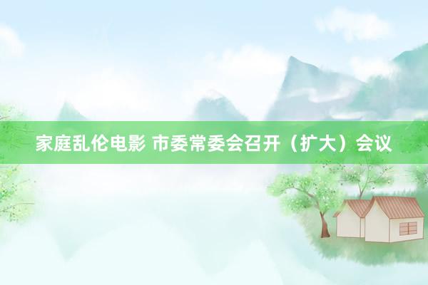 家庭乱伦电影 市委常委会召开（扩大）会议