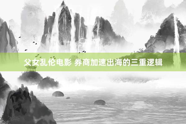 父女乱伦电影 券商加速出海的三重逻辑