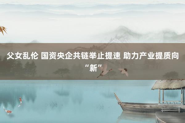 父女乱伦 国资央企共链举止提速 助力产业提质向“新”