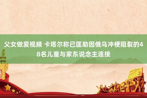 父女做爱视频 卡塔尔称已匡助因俄乌冲梗阻裂的48名儿童与家东说念主连接