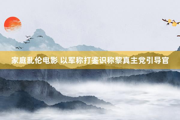 家庭乱伦电影 以军称打鉴识称黎真主党引导官