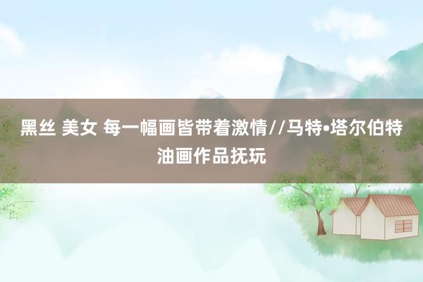 黑丝 美女 每一幅画皆带着激情//马特•塔尔伯特油画作品抚玩