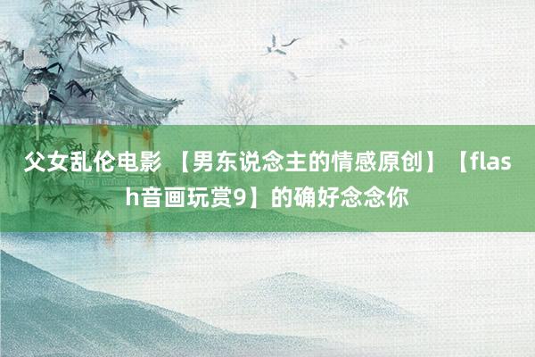 父女乱伦电影 【男东说念主的情感原创】【flash音画玩赏9】的确好念念你