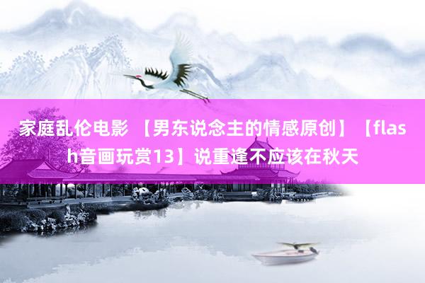 家庭乱伦电影 【男东说念主的情感原创】【flash音画玩赏13】说重逢不应该在秋天