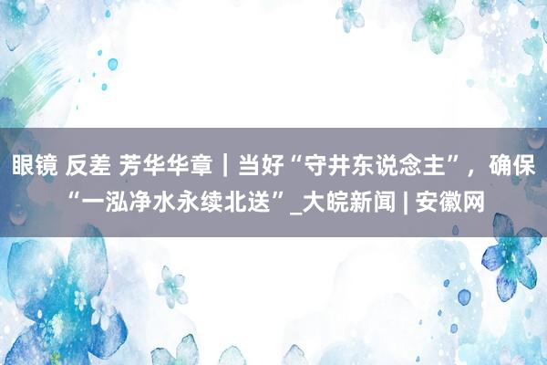 眼镜 反差 芳华华章｜当好“守井东说念主”，确保“一泓净水永续北送”_大皖新闻 | 安徽网