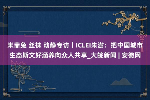 米菲兔 丝袜 动静专访丨ICLEI朱澍：把中国城市生态斯文好涵养向众人共享_大皖新闻 | 安徽网