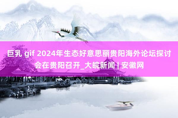 巨乳 gif 2024年生态好意思丽贵阳海外论坛探讨会在贵阳召开_大皖新闻 | 安徽网