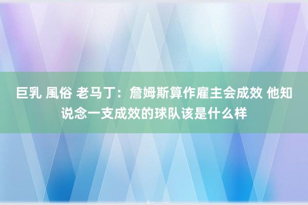 巨乳 風俗 老马丁：詹姆斯算作雇主会成效 他知说念一支成效的球队该是什么样