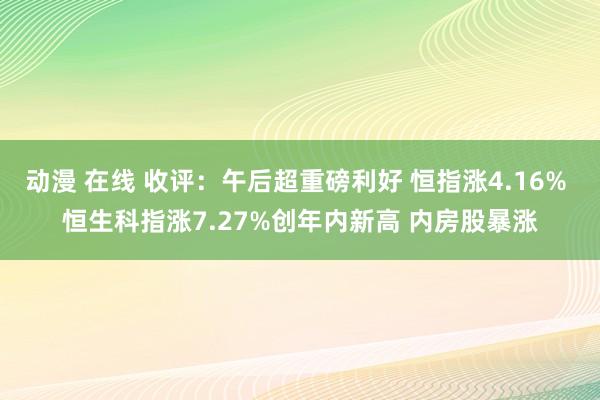 动漫 在线 收评：午后超重磅利好 恒指涨4.16% 恒生科指涨7.27%创年内新高 内房股暴涨