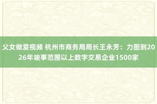 父女做爱视频 杭州市商务局局长王永芳：力图到2026年竣事范围以上数字交易企业1500家
