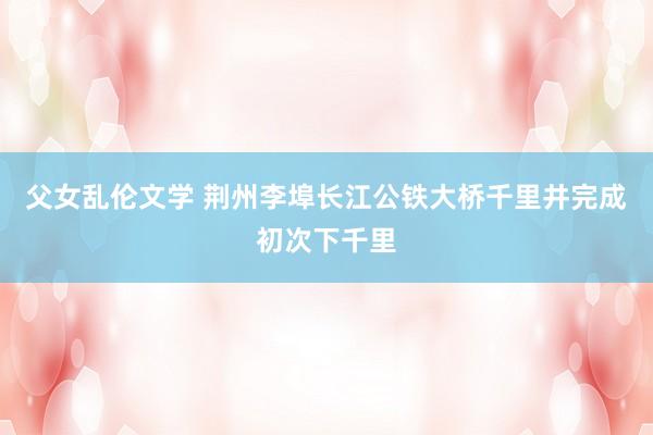 父女乱伦文学 荆州李埠长江公铁大桥千里井完成初次下千里
