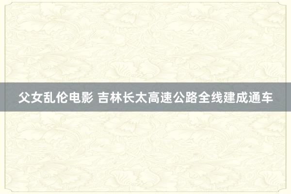 父女乱伦电影 吉林长太高速公路全线建成通车