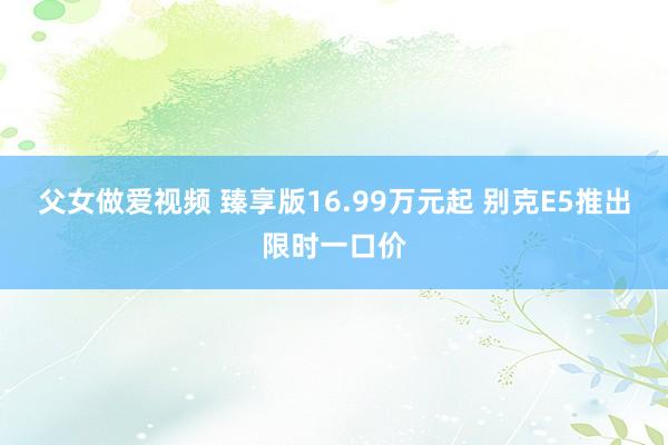 父女做爱视频 臻享版16.99万元起 别克E5推出限时一口价