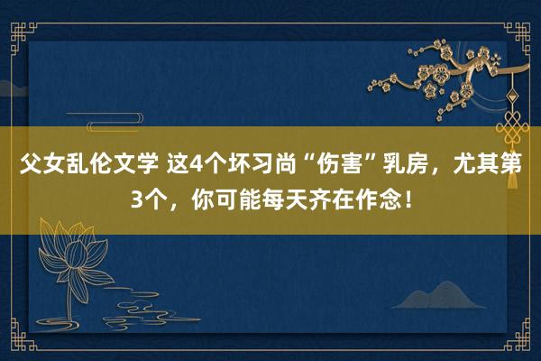 父女乱伦文学 这4个坏习尚“伤害”乳房，尤其第3个，你可能每天齐在作念！